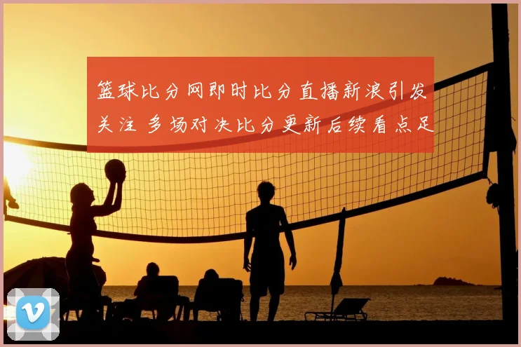 篮球比分网即时比分直播新浪引发关注 多场对决比分更新后续看点足
