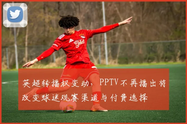 英超转播权变动，PPTV不再播出将改变球迷观赛渠道与付费选择