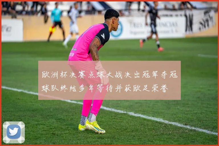 欧洲杯决赛点球大战决出冠军夺冠球队终结多年等待并获欧足荣誉