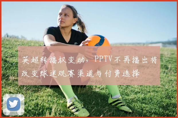英超转播权变动，PPTV不再播出将改变球迷观赛渠道与付费选择