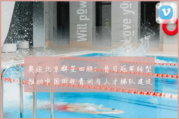 奥运北京群星回顾：昔日冠军转型推动中国田径青训与人才梯队建设
