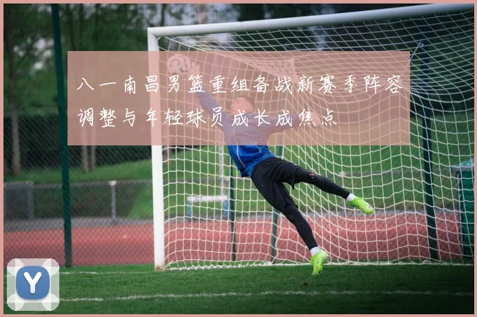 八一南昌男篮重组备战新赛季阵容调整与年轻球员成长成焦点