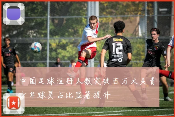 中国足球注册人数突破百万大关青少年球员占比显著提升