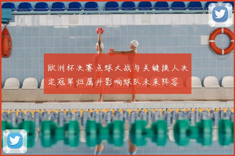 欧洲杯决赛点球大战与关键换人决定冠军归属并影响球队未来阵容