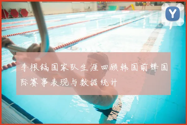 李根镐国家队生涯回顾韩国前锋国际赛事表现与数据统计