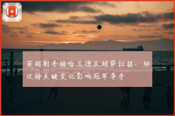 英超射手榜哈兰德反超萨拉赫，助攻榜关键变化影响冠军争夺