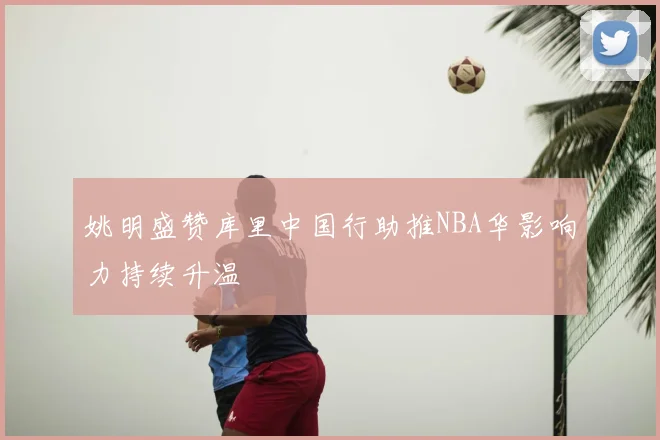 姚明盛赞库里中国行助推NBA华影响力持续升温