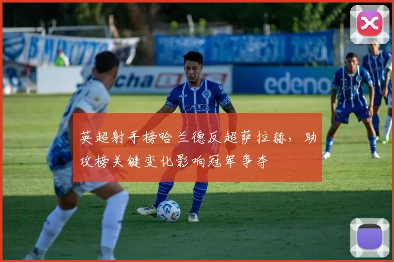 英超射手榜哈兰德反超萨拉赫，助攻榜关键变化影响冠军争夺