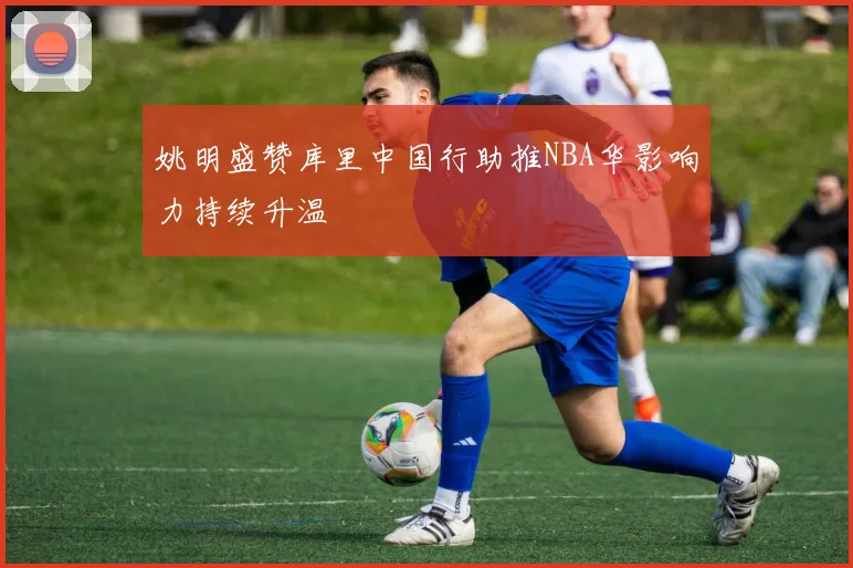 姚明盛赞库里中国行助推NBA华影响力持续升温