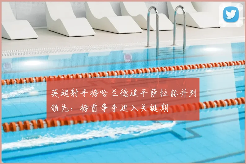 英超射手榜哈兰德追平萨拉赫并列领先，榜首争夺进入关键期