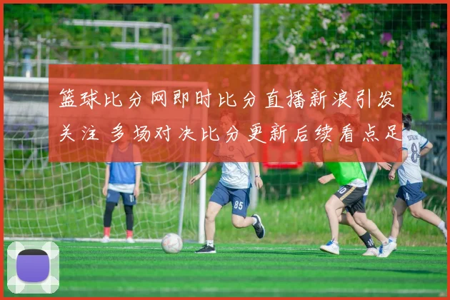 篮球比分网即时比分直播新浪引发关注 多场对决比分更新后续看点足