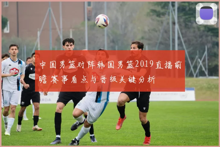 中国男篮对阵韩国男篮2019直播前瞻 赛事看点与晋级关键分析