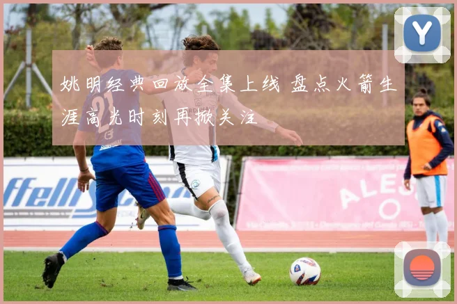 姚明经典回放全集上线 盘点火箭生涯高光时刻再掀关注