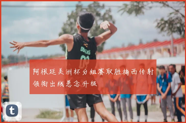 阿根廷美洲杯分组赛取胜梅西传射领衔出线悬念升级