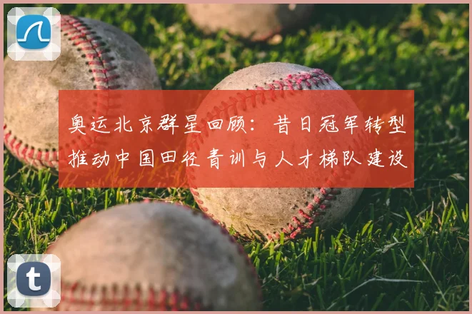 奥运北京群星回顾：昔日冠军转型推动中国田径青训与人才梯队建设