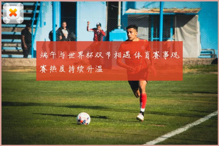 端午与世界杯双节相遇 体育赛事观赛热度持续升温