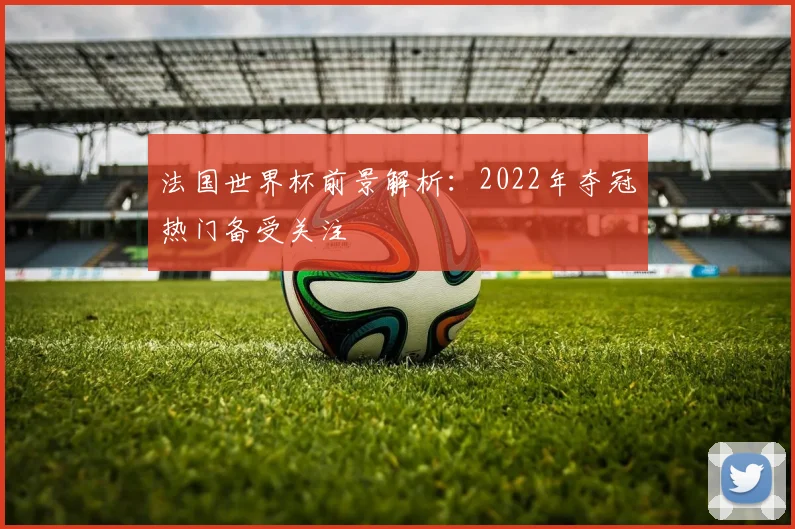 法国世界杯前景解析:2022年夺冠热门备受关注