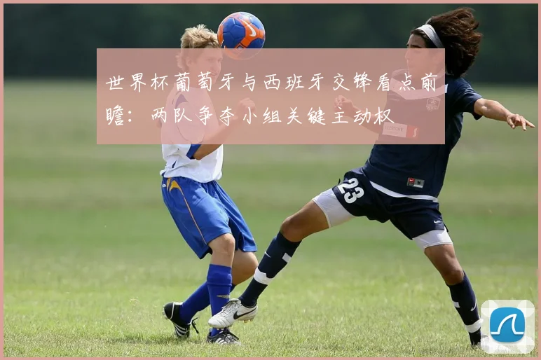 世界杯葡萄牙与西班牙交锋看点前瞻:两队争夺小组关键主动权